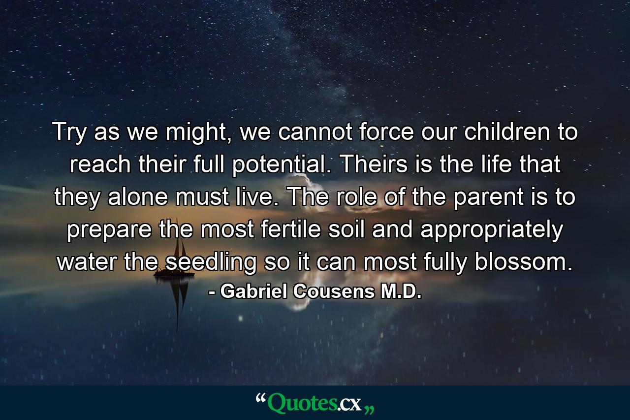 Try as we might, we cannot force our children to reach their full potential. Theirs is the life that they alone must live. The role of the parent is to prepare the most fertile soil and appropriately water the seedling so it can most fully blossom. - Quote by Gabriel Cousens M.D.