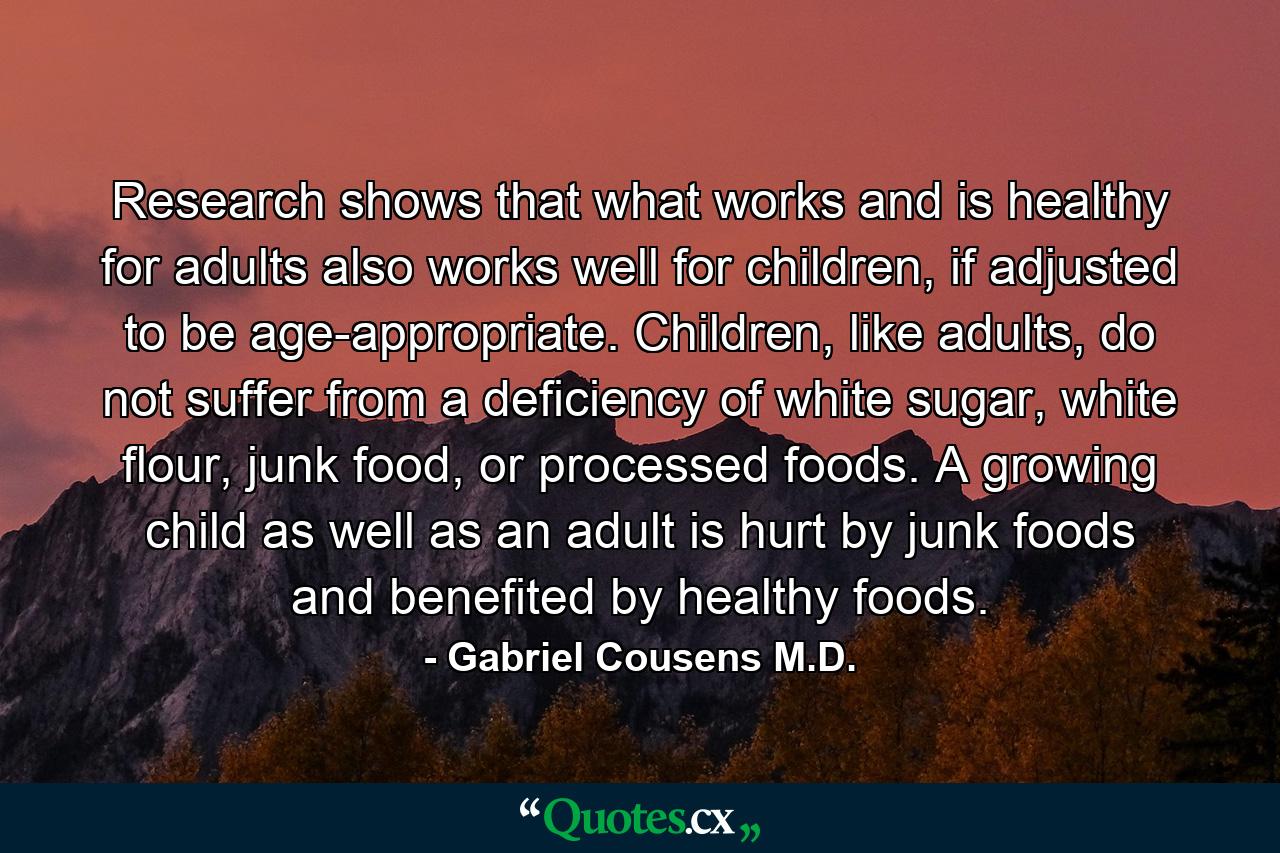 Research shows that what works and is healthy for adults also works well for children, if adjusted to be age-appropriate. Children, like adults, do not suffer from a deficiency of white sugar, white flour, junk food, or processed foods. A growing child as well as an adult is hurt by junk foods and benefited by healthy foods. - Quote by Gabriel Cousens M.D.