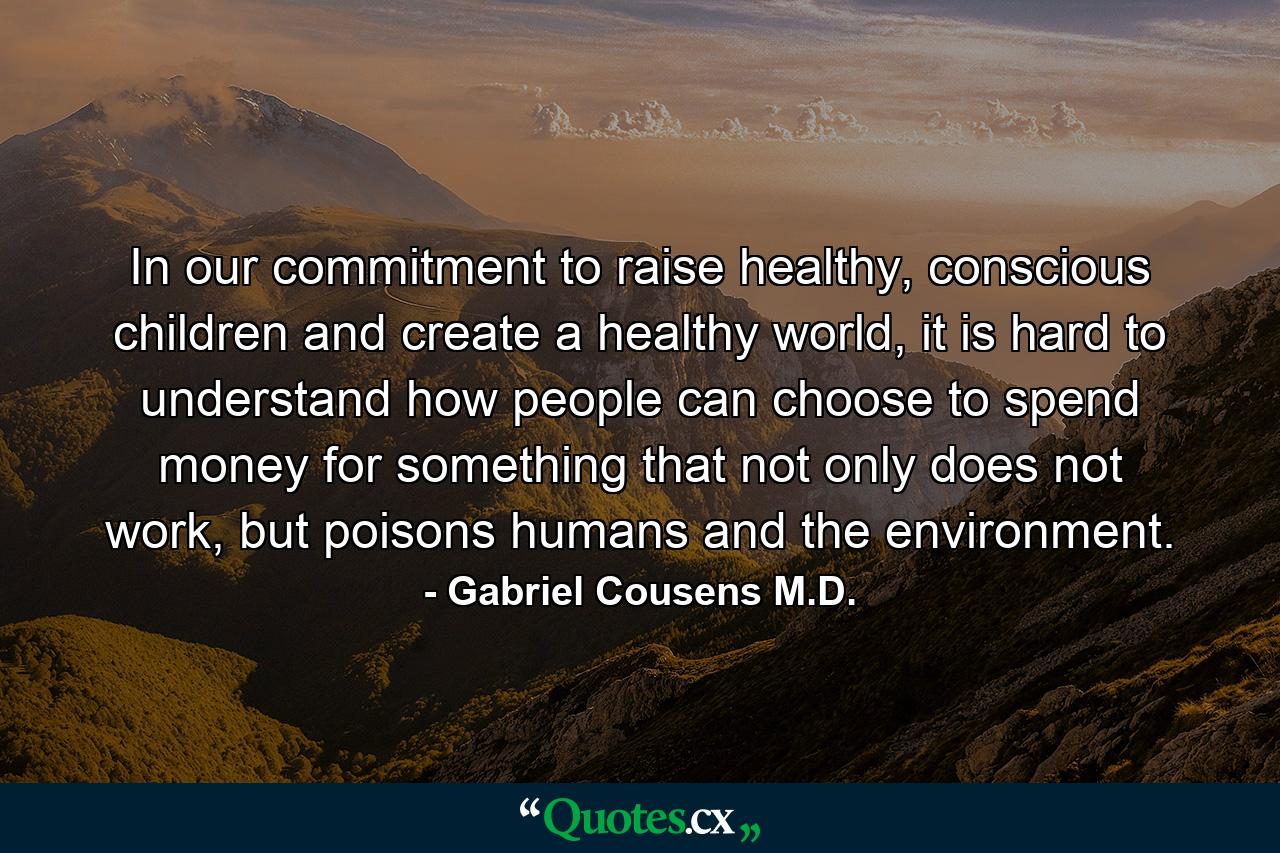 In our commitment to raise healthy, conscious children and create a healthy world, it is hard to understand how people can choose to spend money for something that not only does not work, but poisons humans and the environment. - Quote by Gabriel Cousens M.D.