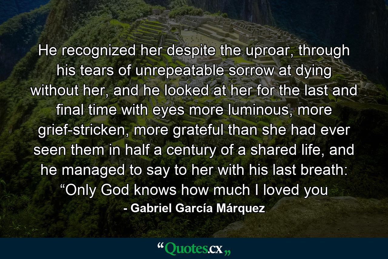 He recognized her despite the uproar, through his tears of unrepeatable sorrow at dying without her, and he looked at her for the last and final time with eyes more luminous, more grief-stricken, more grateful than she had ever seen them in half a century of a shared life, and he managed to say to her with his last breath: “Only God knows how much I loved you - Quote by Gabriel García Márquez