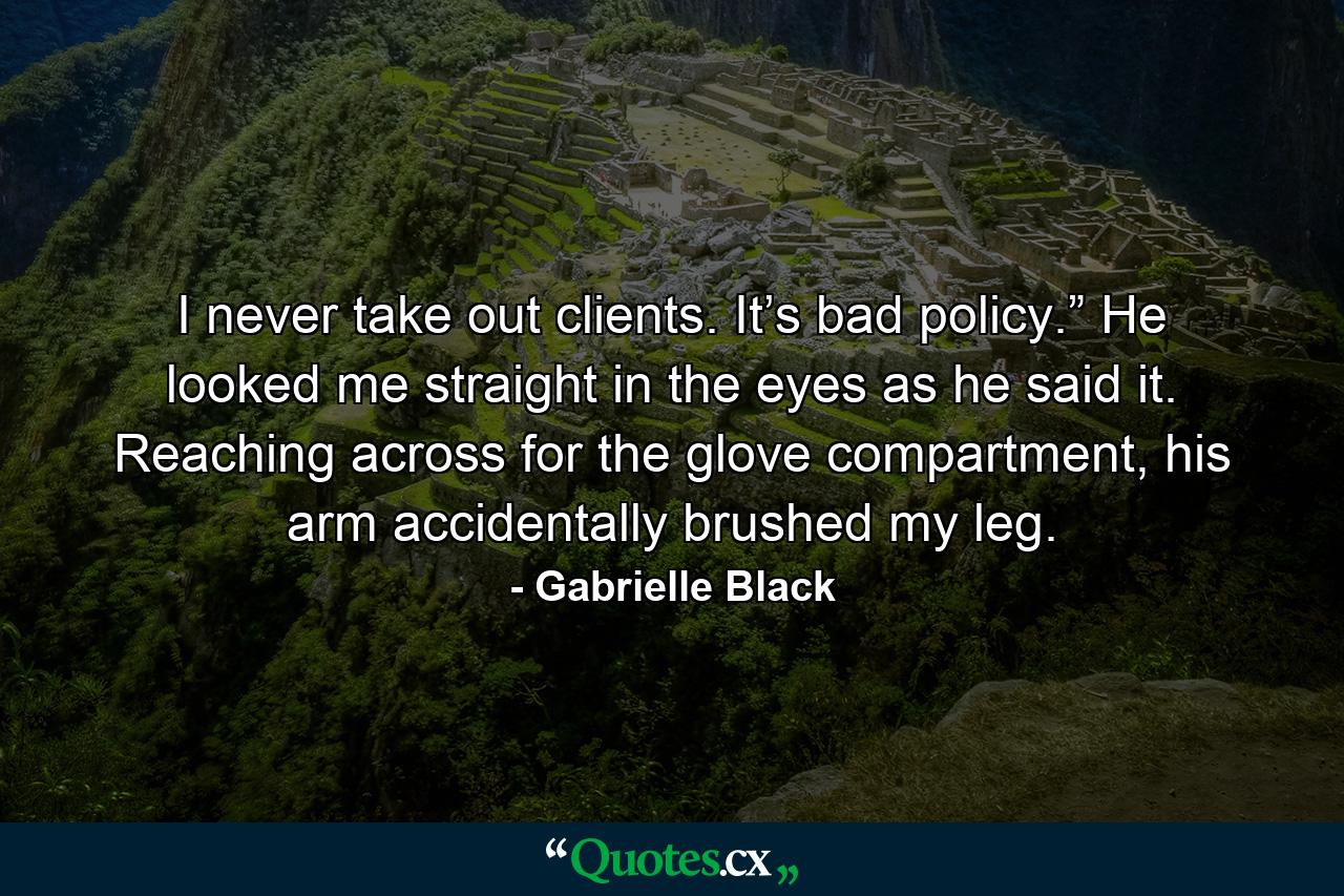 I never take out clients. It’s bad policy.” He looked me straight in the eyes as he said it. Reaching across for the glove compartment, his arm accidentally brushed my leg. - Quote by Gabrielle Black