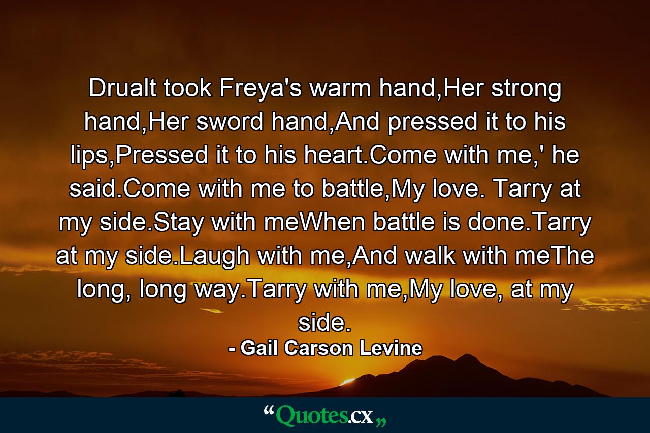 Drualt took Freya's warm hand,Her strong hand,Her sword hand,And pressed it to his lips,Pressed it to his heart.Come with me,' he said.Come with me to battle,My love. Tarry at my side.Stay with meWhen battle is done.Tarry at my side.Laugh with me,And walk with meThe long, long way.Tarry with me,My love, at my side. - Quote by Gail Carson Levine