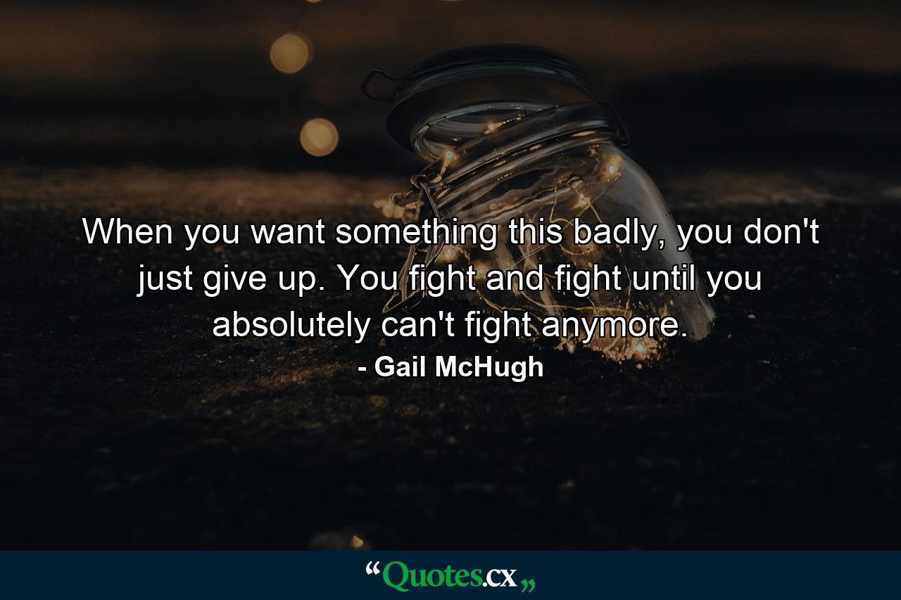 When you want something this badly, you don't just give up. You fight and fight until you absolutely can't fight anymore. - Quote by Gail McHugh