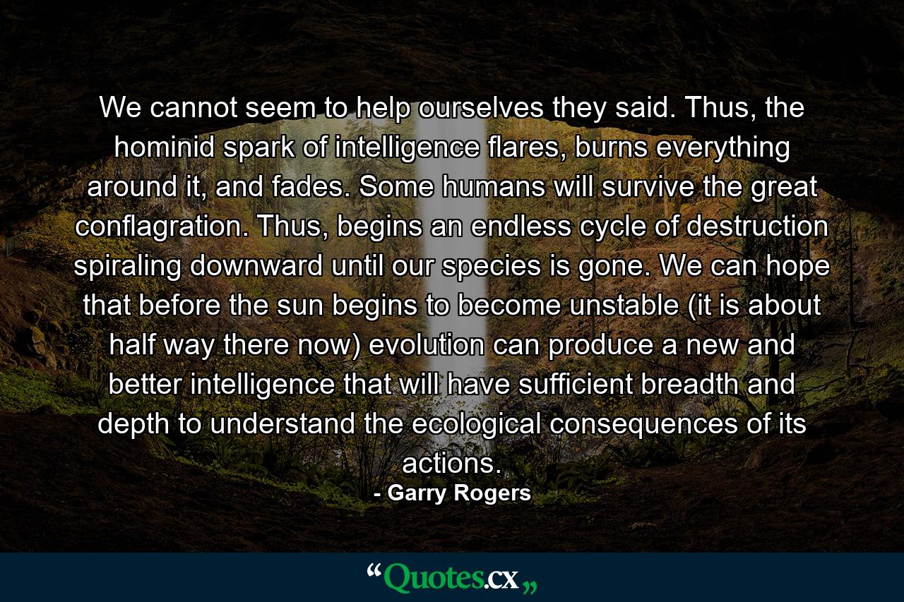 We cannot seem to help ourselves they said. Thus, the hominid spark of intelligence flares, burns everything around it, and fades. Some humans will survive the great conflagration. Thus, begins an endless cycle of destruction spiraling downward until our species is gone. We can hope that before the sun begins to become unstable (it is about half way there now) evolution can produce a new and better intelligence that will have sufficient breadth and depth to understand the ecological consequences of its actions. - Quote by Garry Rogers