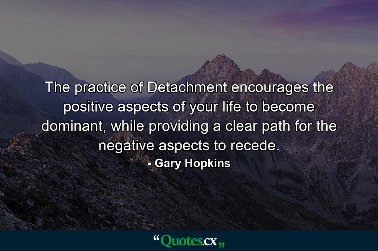 The practice of Detachment encourages the positive aspects of your life to become dominant, while providing a clear path for the negative aspects to recede. - Quote by Gary Hopkins