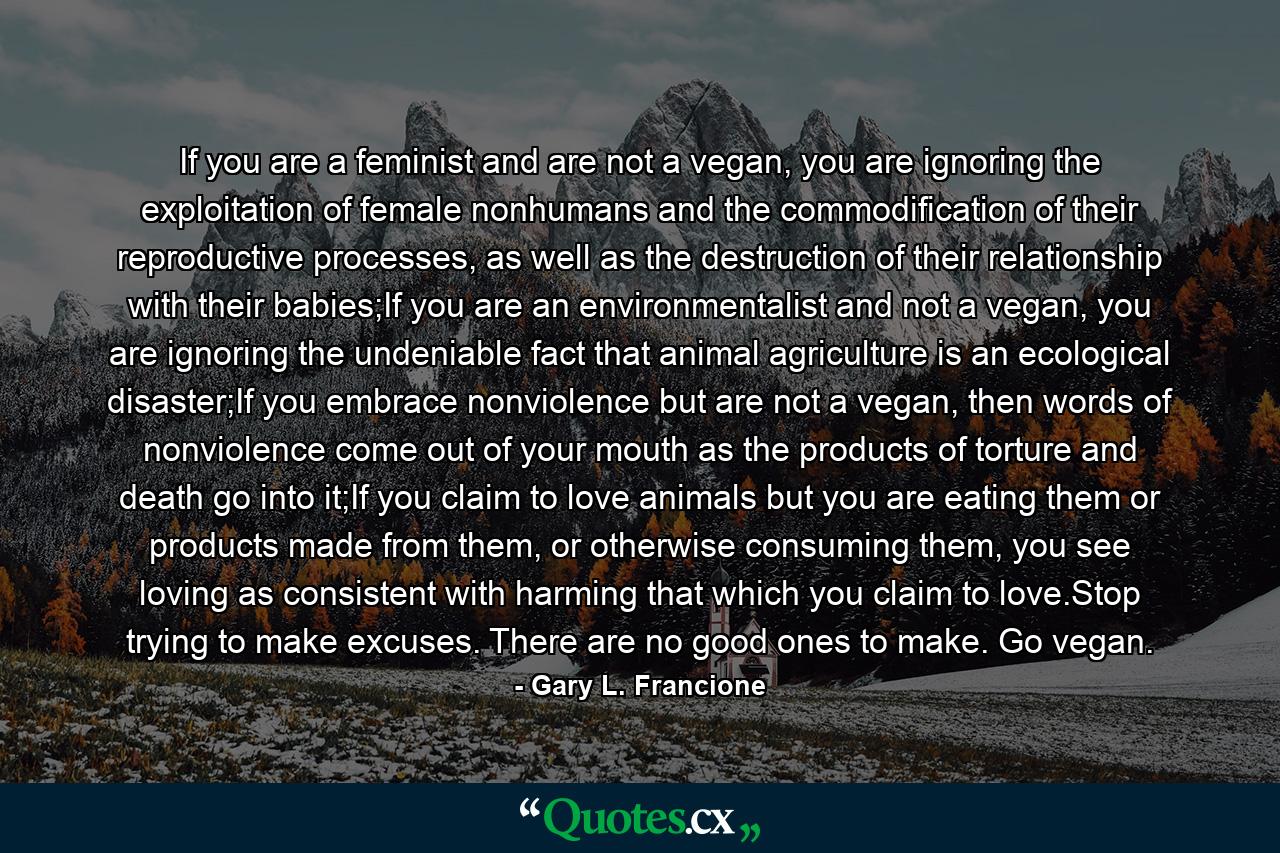 If you are a feminist and are not a vegan, you are ignoring the exploitation of female nonhumans and the commodification of their reproductive processes, as well as the destruction of their relationship with their babies;If you are an environmentalist and not a vegan, you are ignoring the undeniable fact that animal agriculture is an ecological disaster;If you embrace nonviolence but are not a vegan, then words of nonviolence come out of your mouth as the products of torture and death go into it;If you claim to love animals but you are eating them or products made from them, or otherwise consuming them, you see loving as consistent with harming that which you claim to love.Stop trying to make excuses. There are no good ones to make. Go vegan. - Quote by Gary L. Francione