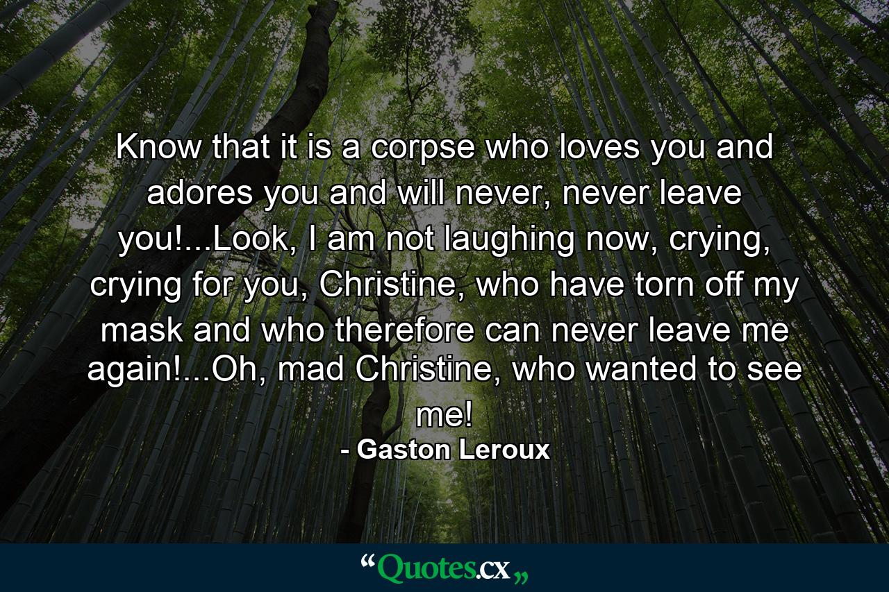 Know that it is a corpse who loves you and adores you and will never, never leave you!...Look, I am not laughing now, crying, crying for you, Christine, who have torn off my mask and who therefore can never leave me again!...Oh, mad Christine, who wanted to see me! - Quote by Gaston Leroux