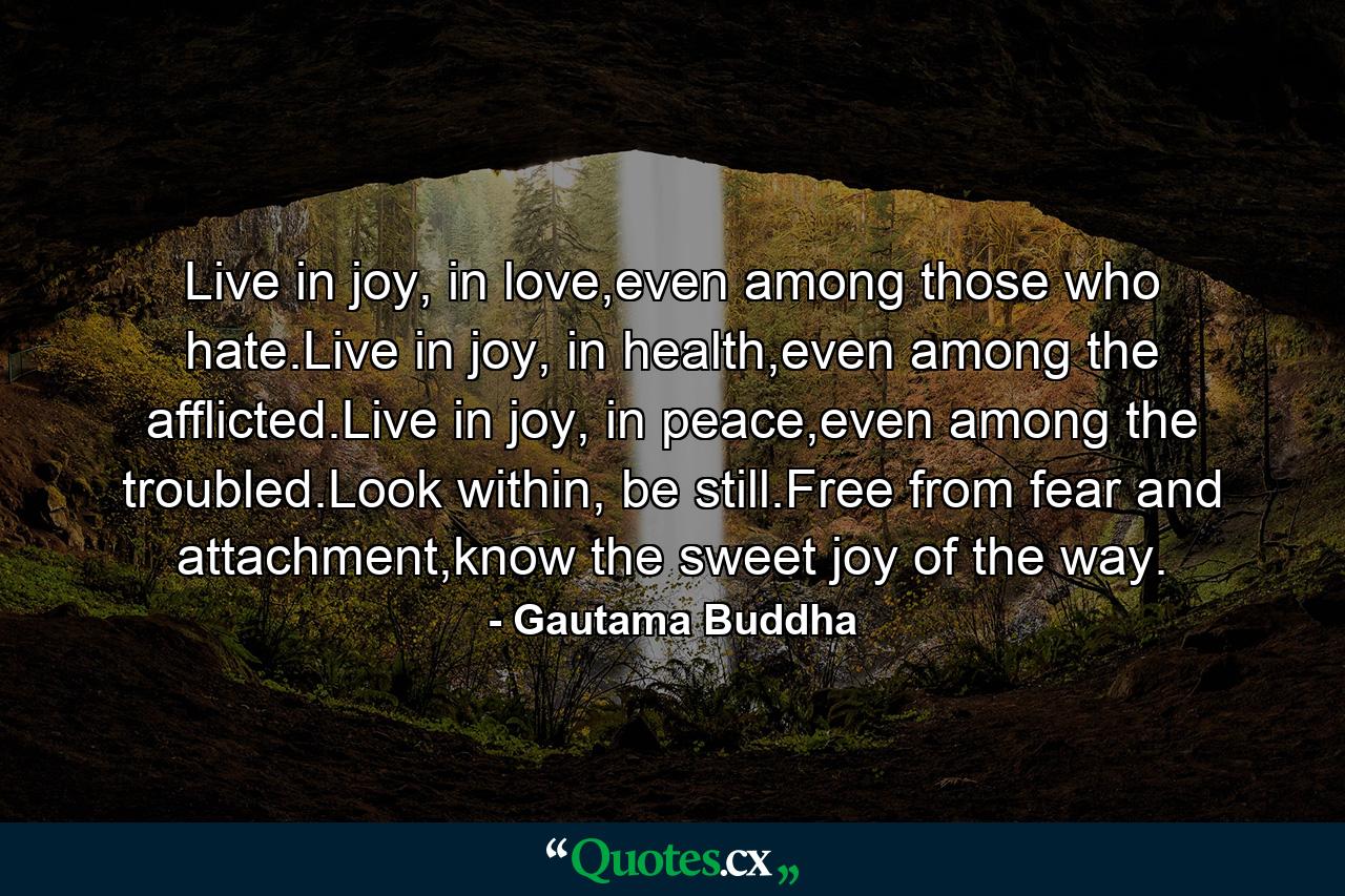 Live in joy, in love,even among those who hate.Live in joy, in health,even among the afflicted.Live in joy, in peace,even among the troubled.Look within, be still.Free from fear and attachment,know the sweet joy of the way. - Quote by Gautama Buddha