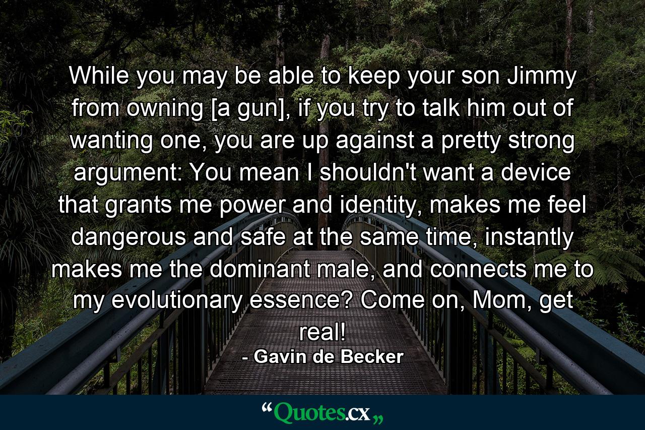 While you may be able to keep your son Jimmy from owning [a gun], if you try to talk him out of wanting one, you are up against a pretty strong argument: You mean I shouldn't want a device that grants me power and identity, makes me feel dangerous and safe at the same time, instantly makes me the dominant male, and connects me to my evolutionary essence? Come on, Mom, get real! - Quote by Gavin de Becker