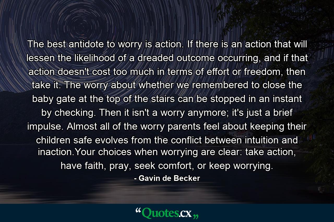 The best antidote to worry is action. If there is an action that will lessen the likelihood of a dreaded outcome occurring, and if that action doesn't cost too much in terms of effort or freedom, then take it. The worry about whether we remembered to close the baby gate at the top of the stairs can be stopped in an instant by checking. Then it isn't a worry anymore; it's just a brief impulse. Almost all of the worry parents feel about keeping their children safe evolves from the conflict between intuition and inaction.Your choices when worrying are clear: take action, have faith, pray, seek comfort, or keep worrying. - Quote by Gavin de Becker