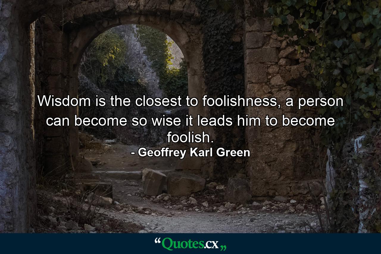 Wisdom is the closest to foolishness, a person can become so wise it leads him to become foolish. - Quote by Geoffrey Karl Green