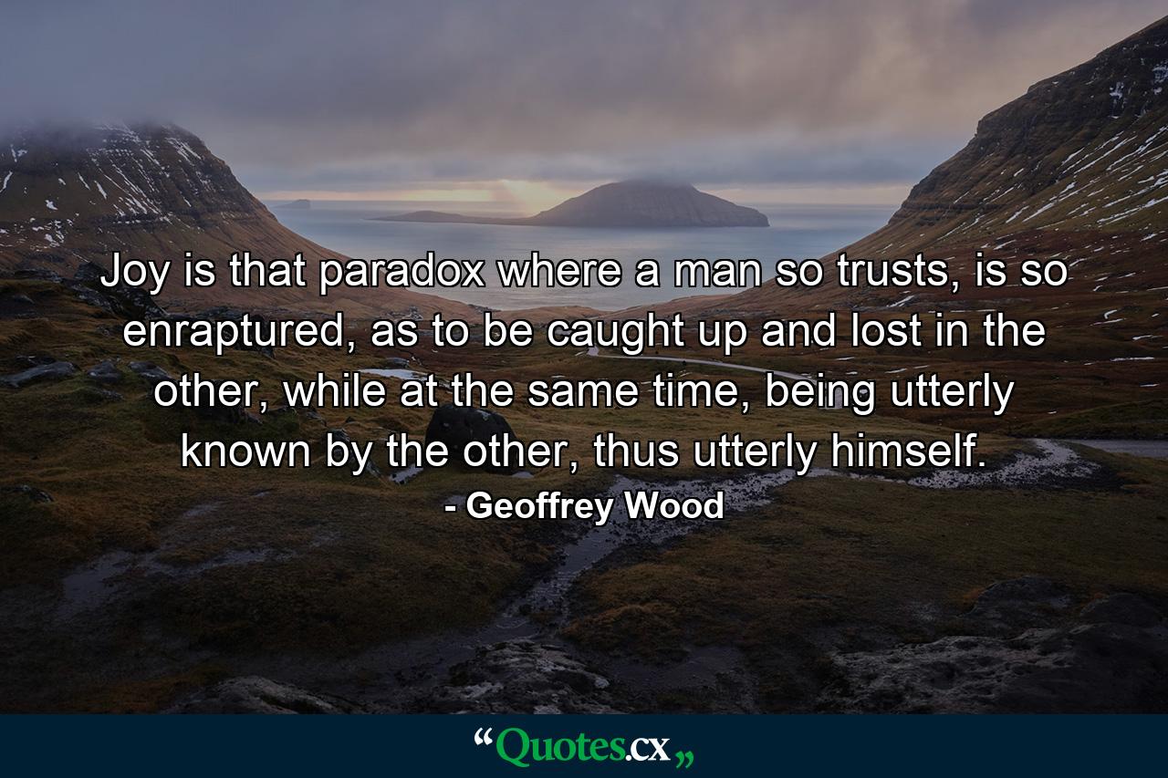 Joy is that paradox where a man so trusts, is so enraptured, as to be caught up and lost in the other, while at the same time, being utterly known by the other, thus utterly himself. - Quote by Geoffrey Wood