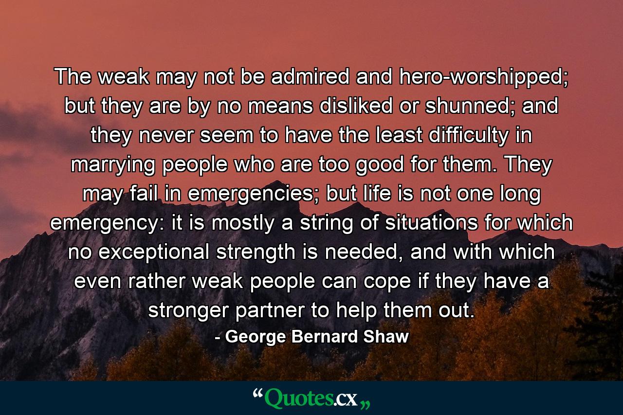 The weak may not be admired and hero-worshipped; but they are by no means disliked or shunned; and they never seem to have the least difficulty in marrying people who are too good for them. They may fail in emergencies; but life is not one long emergency: it is mostly a string of situations for which no exceptional strength is needed, and with which even rather weak people can cope if they have a stronger partner to help them out. - Quote by George Bernard Shaw