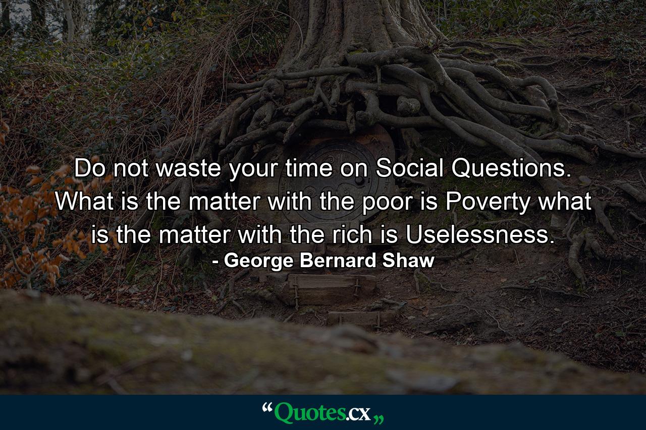 Do not waste your time on Social Questions. What is the matter with the poor is Poverty what is the matter with the rich is Uselessness. - Quote by George Bernard Shaw