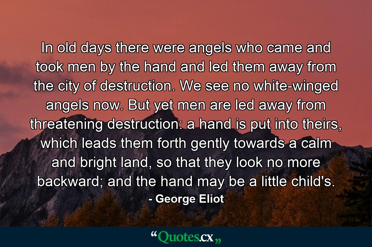 In old days there were angels who came and took men by the hand and led them away from the city of destruction. We see no white-winged angels now. But yet men are led away from threatening destruction: a hand is put into theirs, which leads them forth gently towards a calm and bright land, so that they look no more backward; and the hand may be a little child's. - Quote by George Eliot