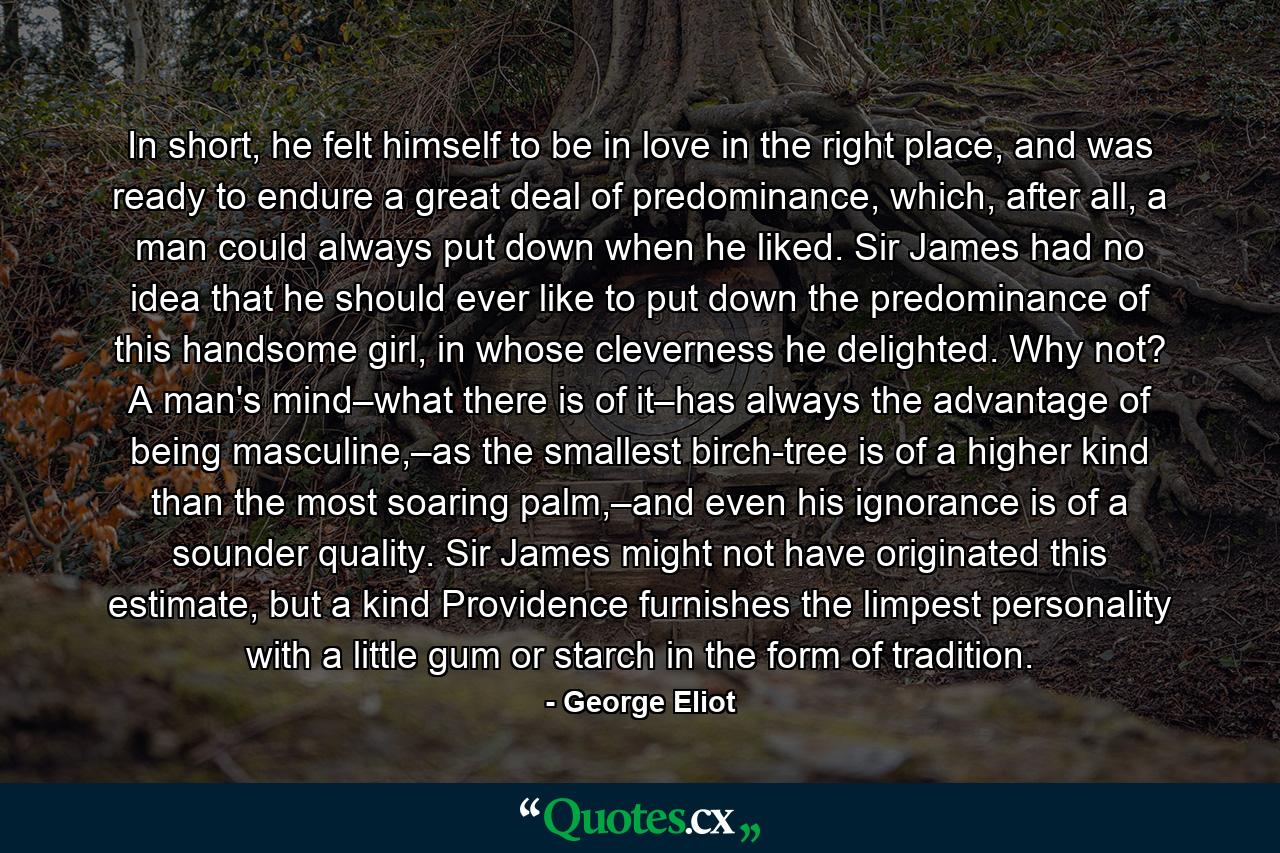 In short, he felt himself to be in love in the right place, and was ready to endure a great deal of predominance, which, after all, a man could always put down when he liked. Sir James had no idea that he should ever like to put down the predominance of this handsome girl, in whose cleverness he delighted. Why not? A man's mind–what there is of it–has always the advantage of being masculine,–as the smallest birch-tree is of a higher kind than the most soaring palm,–and even his ignorance is of a sounder quality. Sir James might not have originated this estimate, but a kind Providence furnishes the limpest personality with a little gum or starch in the form of tradition. - Quote by George Eliot