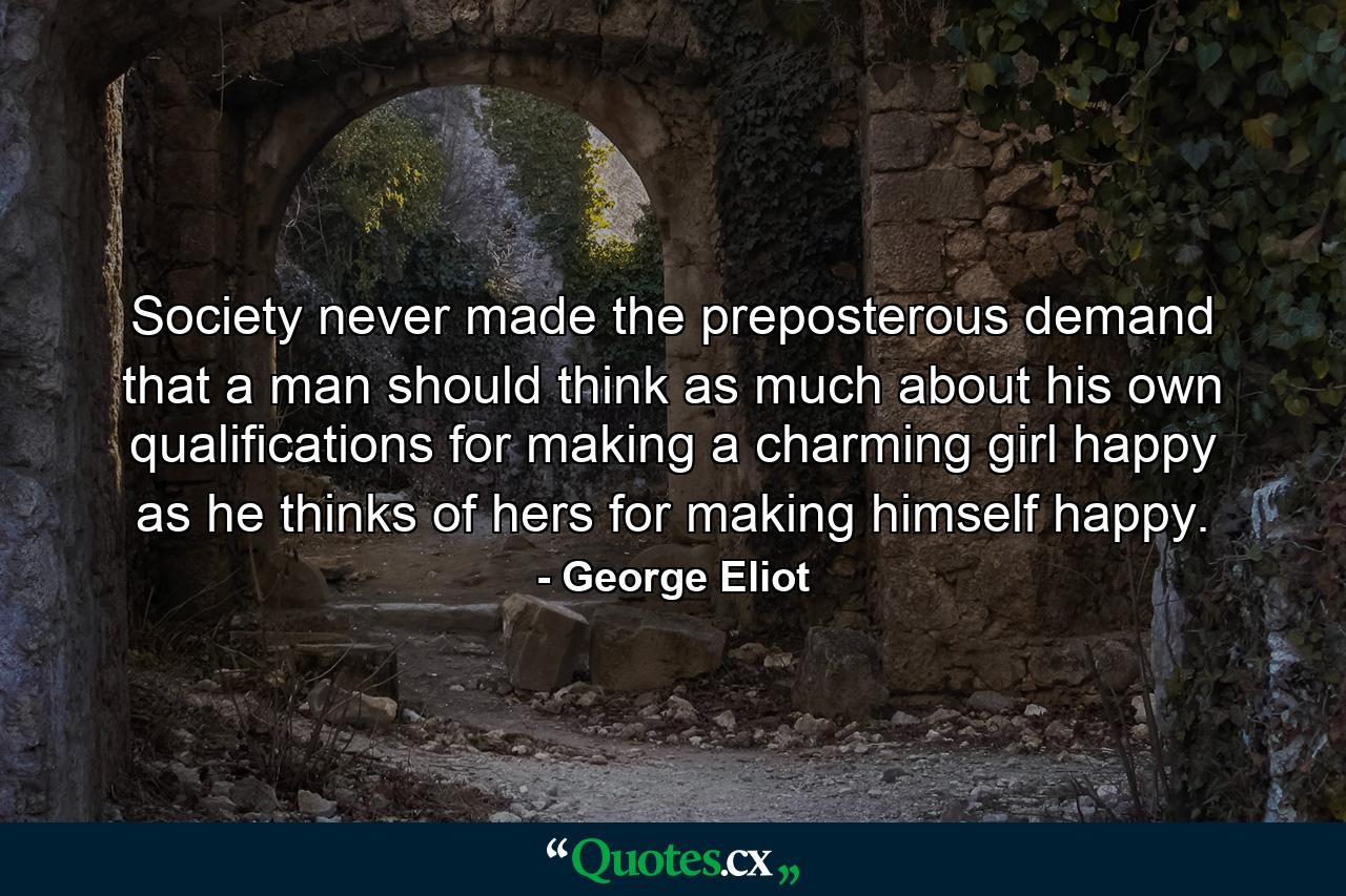 Society never made the preposterous demand that a man should think as much about his own qualifications for making a charming girl happy as he thinks of hers for making himself happy. - Quote by George Eliot