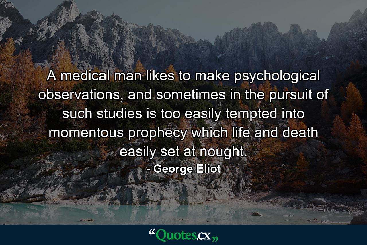 A medical man likes to make psychological observations, and sometimes in the pursuit of such studies is too easily tempted into momentous prophecy which life and death easily set at nought. - Quote by George Eliot