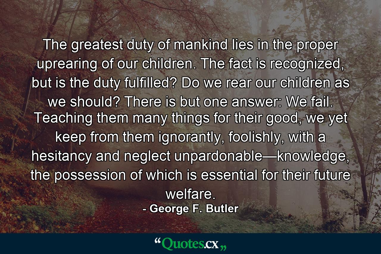 The greatest duty of mankind lies in the proper uprearing of our children. The fact is recognized, but is the duty fulfilled? Do we rear our children as we should? There is but one answer: We fail. Teaching them many things for their good, we yet keep from them ignorantly, foolishly, with a hesitancy and neglect unpardonable—knowledge, the possession of which is essential for their future welfare. - Quote by George F. Butler