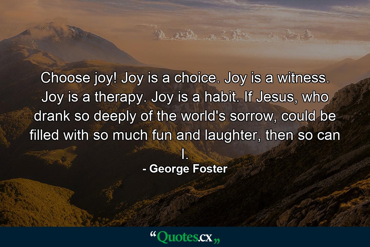 Choose joy! Joy is a choice. Joy is a witness. Joy is a therapy. Joy is a habit. If Jesus, who drank so deeply of the world's sorrow, could be filled with so much fun and laughter, then so can I. - Quote by George Foster