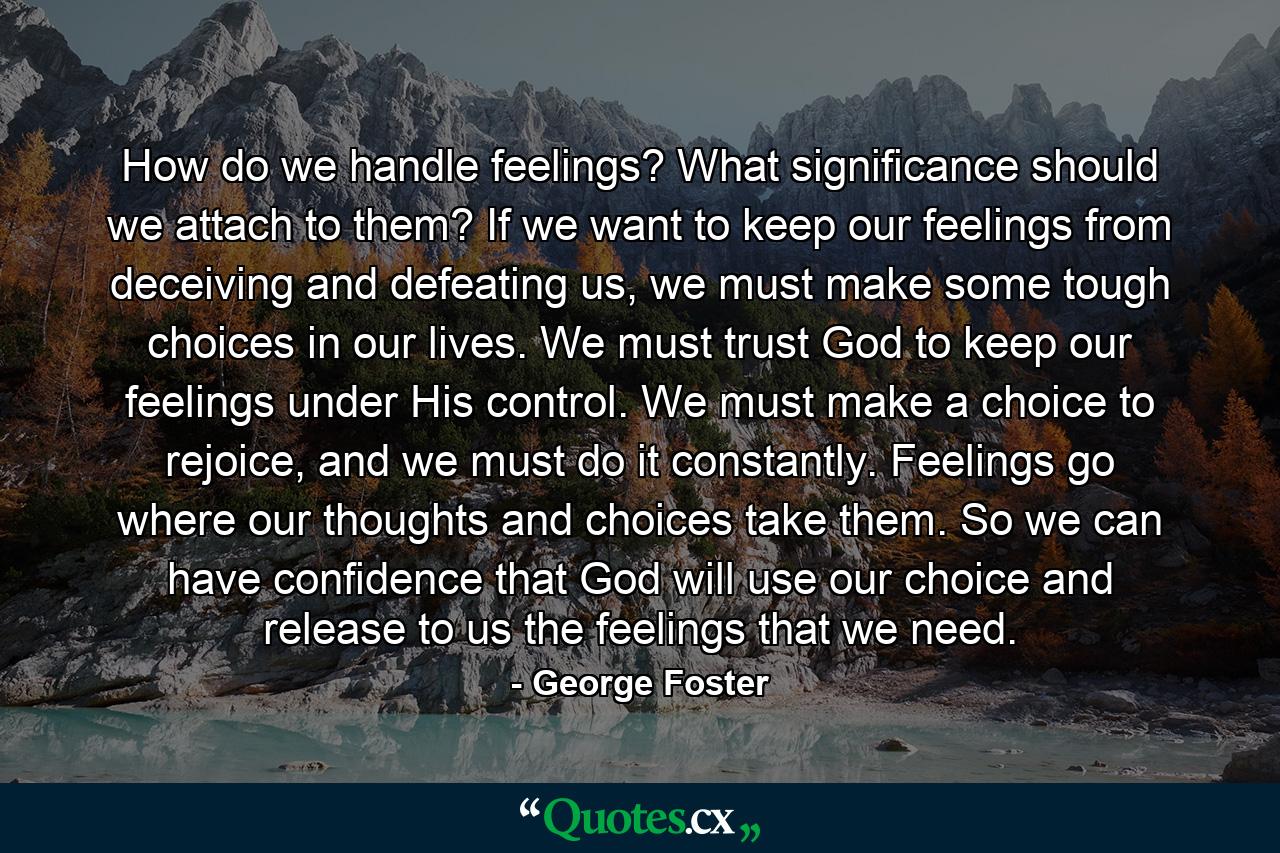 How do we handle feelings? What significance should we attach to them? If we want to keep our feelings from deceiving and defeating us, we must make some tough choices in our lives. We must trust God to keep our feelings under His control. We must make a choice to rejoice, and we must do it constantly. Feelings go where our thoughts and choices take them. So we can have confidence that God will use our choice and release to us the feelings that we need. - Quote by George Foster