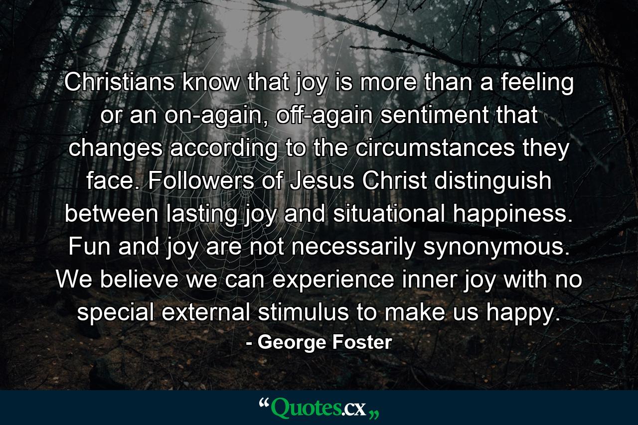 Christians know that joy is more than a feeling or an on-again, off-again sentiment that changes according to the circumstances they face. Followers of Jesus Christ distinguish between lasting joy and situational happiness. Fun and joy are not necessarily synonymous. We believe we can experience inner joy with no special external stimulus to make us happy. - Quote by George Foster