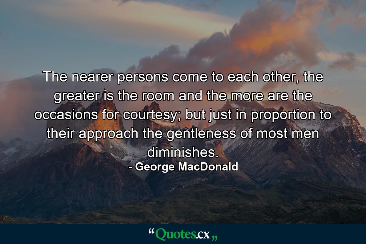 The nearer persons come to each other, the greater is the room and the more are the occasions for courtesy; but just in proportion to their approach the gentleness of most men diminishes. - Quote by George MacDonald