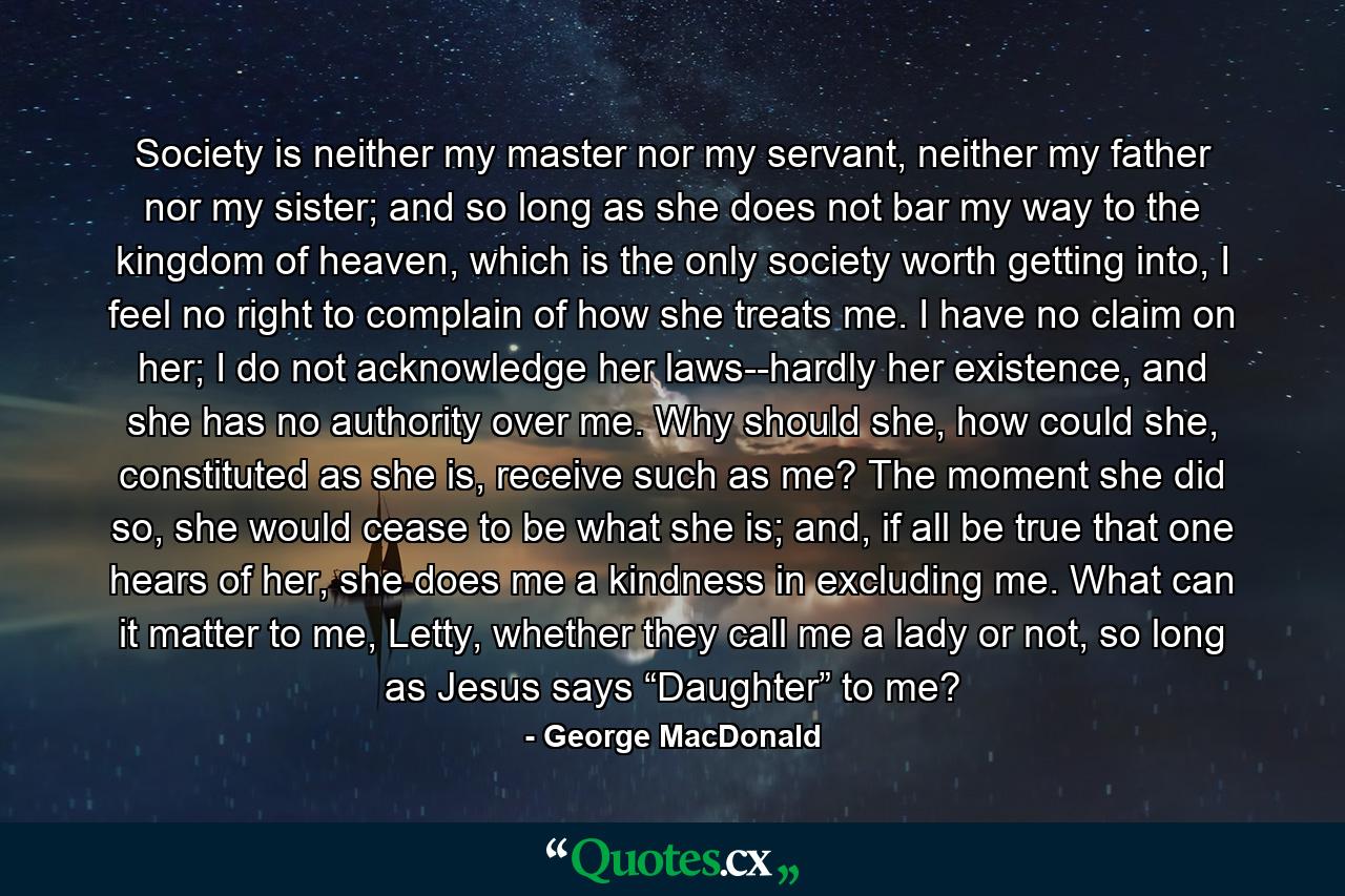 Society is neither my master nor my servant, neither my father nor my sister; and so long as she does not bar my way to the kingdom of heaven, which is the only society worth getting into, I feel no right to complain of how she treats me. I have no claim on her; I do not acknowledge her laws--hardly her existence, and she has no authority over me. Why should she, how could she, constituted as she is, receive such as me? The moment she did so, she would cease to be what she is; and, if all be true that one hears of her, she does me a kindness in excluding me. What can it matter to me, Letty, whether they call me a lady or not, so long as Jesus says “Daughter” to me? - Quote by George MacDonald