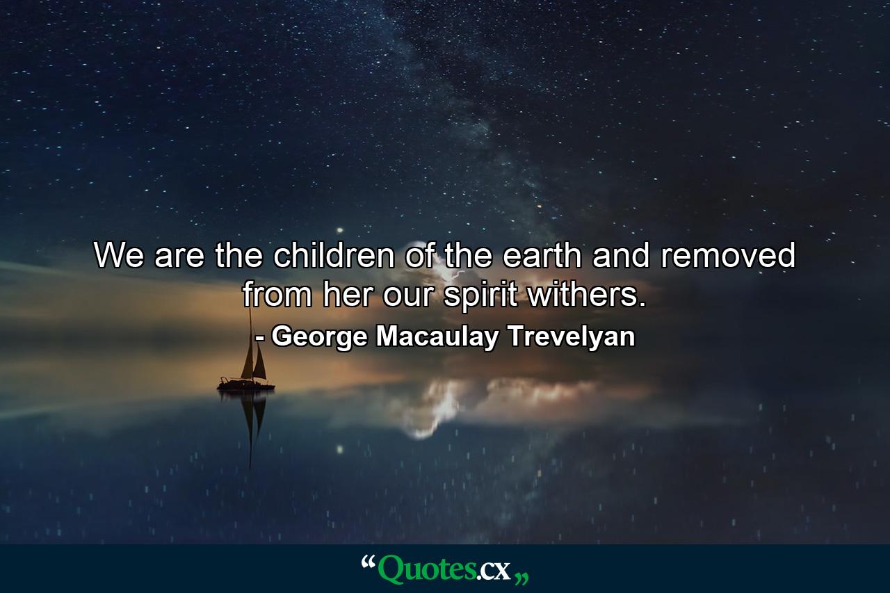 We are the children of the earth and removed from her our spirit withers. - Quote by George Macaulay Trevelyan