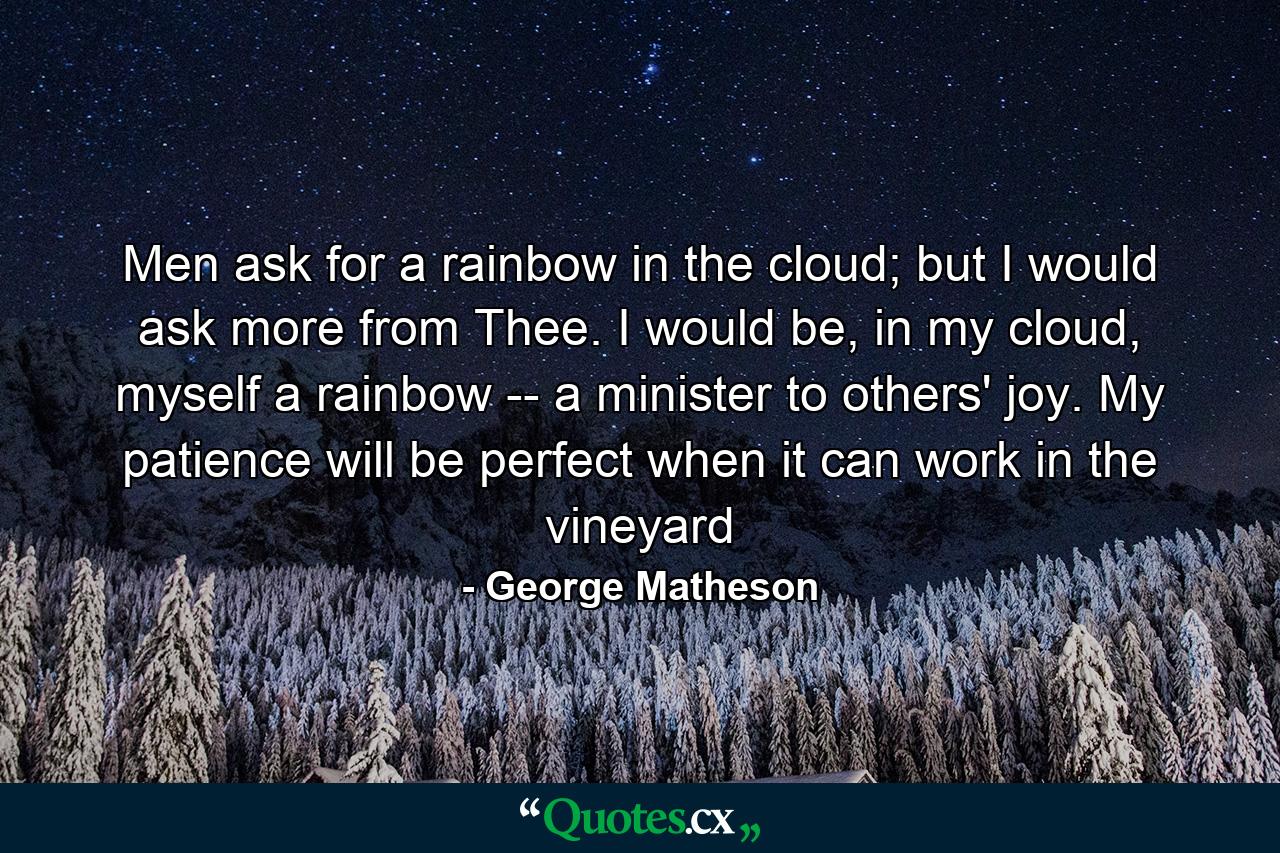 Men ask for a rainbow in the cloud; but I would ask more from Thee. I would be, in my cloud, myself a rainbow -- a minister to others' joy. My patience will be perfect when it can work in the vineyard - Quote by George Matheson