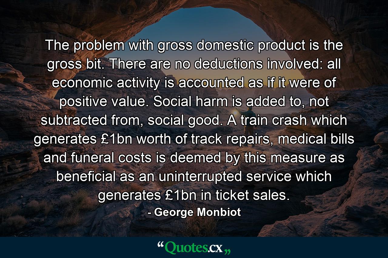 The problem with gross domestic product is the gross bit. There are no deductions involved: all economic activity is accounted as if it were of positive value. Social harm is added to, not subtracted from, social good. A train crash which generates £1bn worth of track repairs, medical bills and funeral costs is deemed by this measure as beneficial as an uninterrupted service which generates £1bn in ticket sales. - Quote by George Monbiot