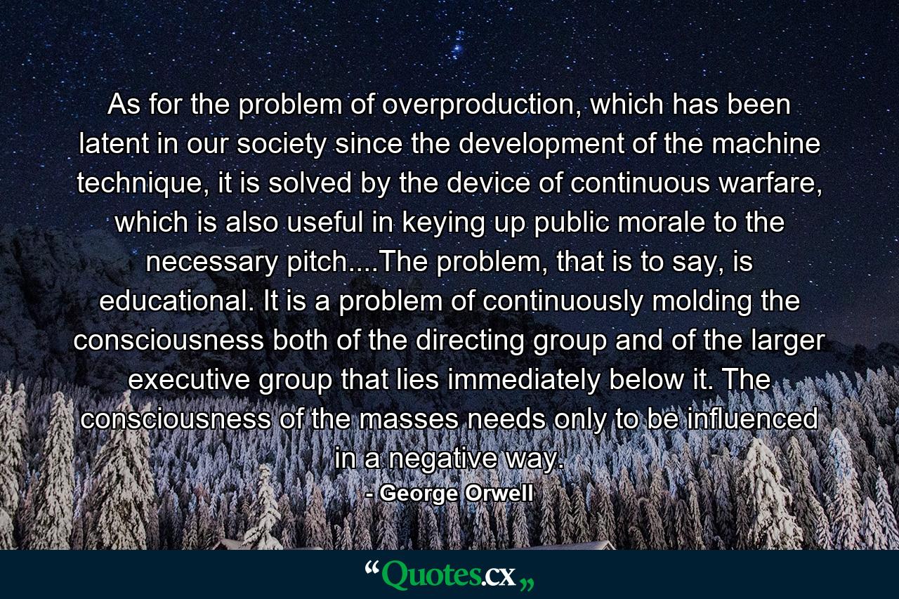 As for the problem of overproduction, which has been latent in our society since the development of the machine technique, it is solved by the device of continuous warfare, which is also useful in keying up public morale to the necessary pitch....The problem, that is to say, is educational. It is a problem of continuously molding the consciousness both of the directing group and of the larger executive group that lies immediately below it. The consciousness of the masses needs only to be influenced in a negative way. - Quote by George Orwell