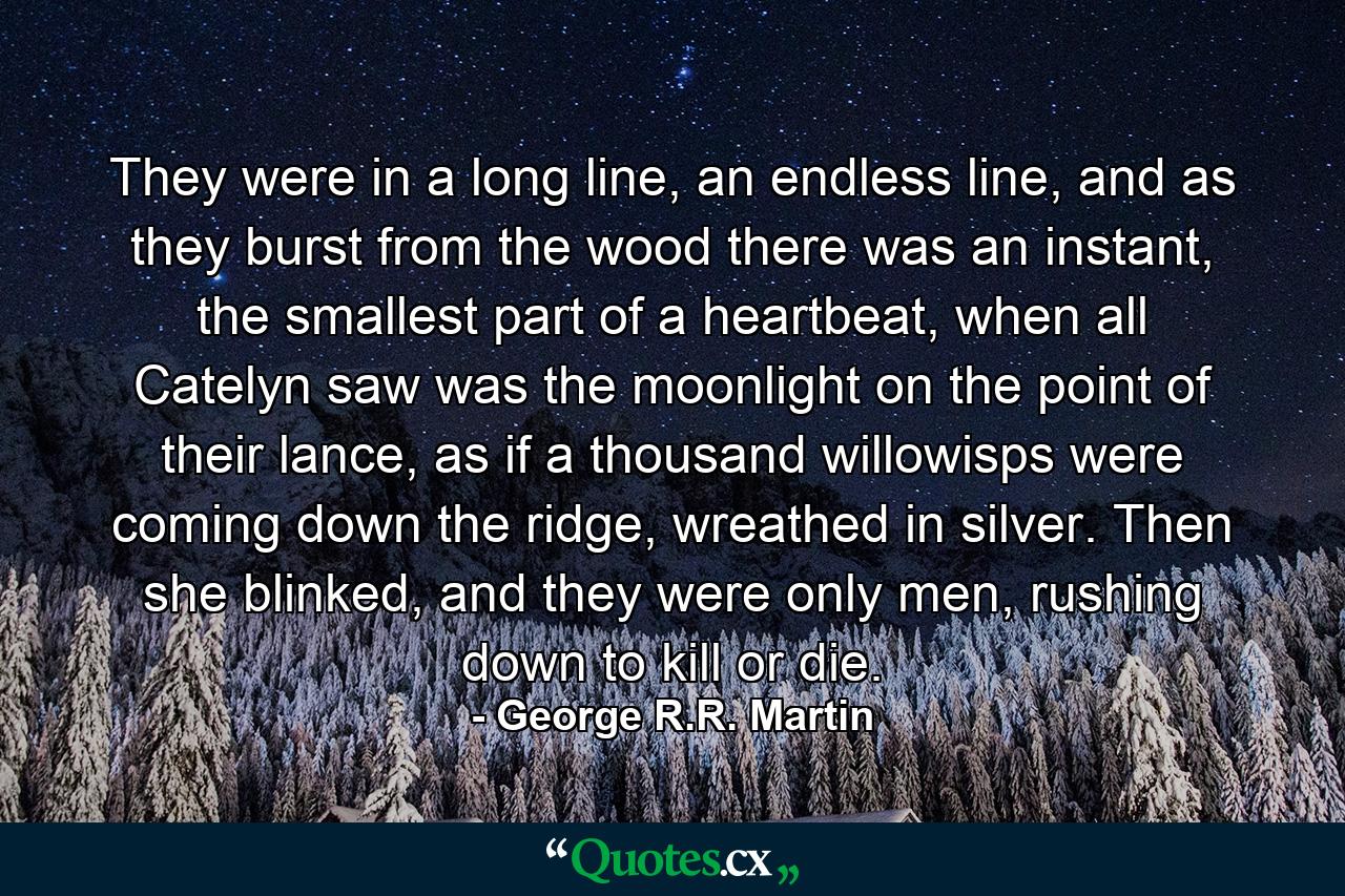 They were in a long line, an endless line, and as they burst from the wood there was an instant, the smallest part of a heartbeat, when all Catelyn saw was the moonlight on the point of their lance, as if a thousand willowisps were coming down the ridge, wreathed in silver. Then she blinked, and they were only men, rushing down to kill or die. - Quote by George R.R. Martin