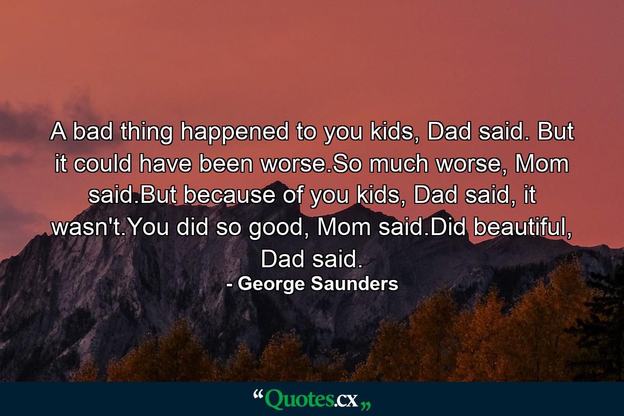 A bad thing happened to you kids, Dad said. But it could have been worse.So much worse, Mom said.But because of you kids, Dad said, it wasn't.You did so good, Mom said.Did beautiful, Dad said. - Quote by George Saunders