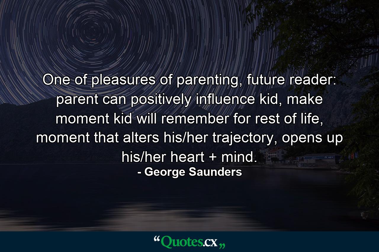 One of pleasures of parenting, future reader: parent can positively influence kid, make moment kid will remember for rest of life, moment that alters his/her trajectory, opens up his/her heart + mind. - Quote by George Saunders