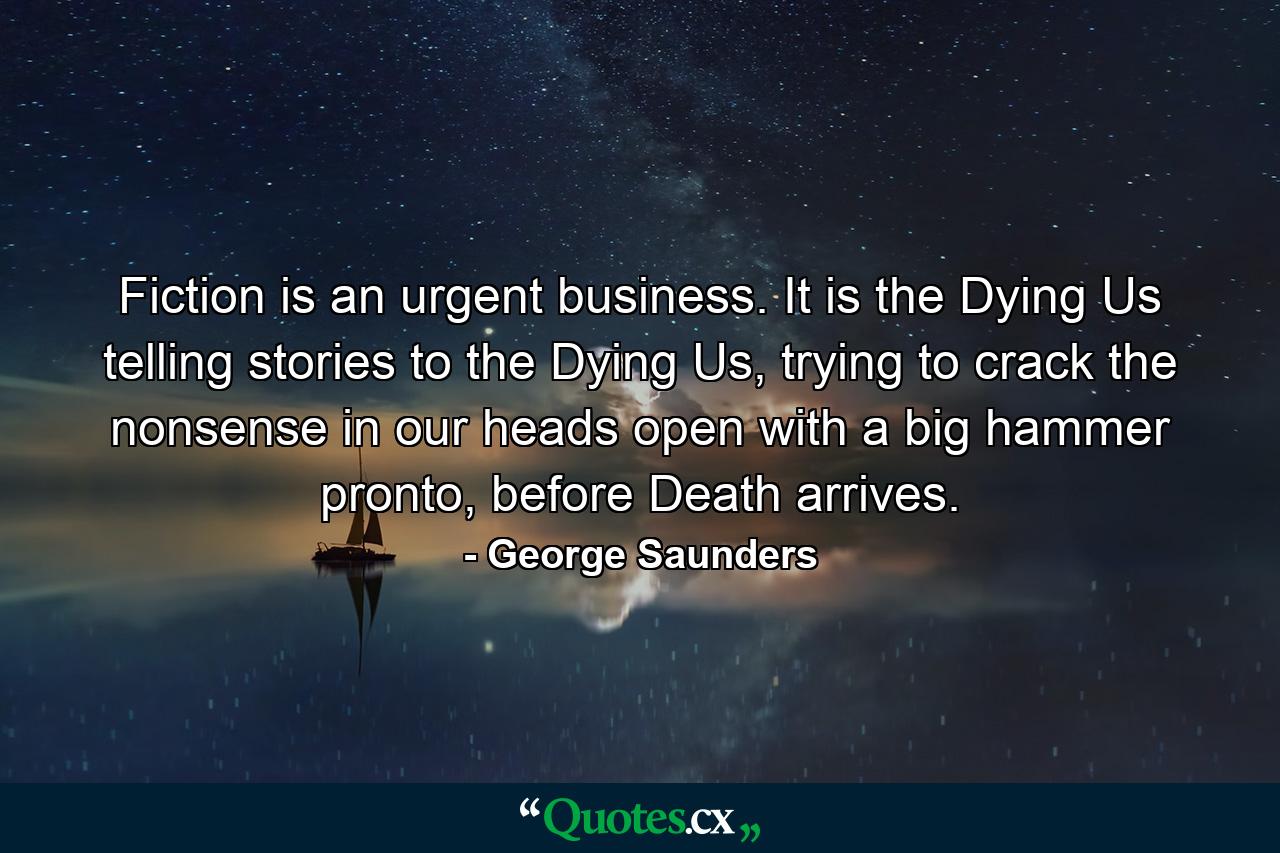 Fiction is an urgent business. It is the Dying Us telling stories to the Dying Us, trying to crack the nonsense in our heads open with a big hammer pronto, before Death arrives. - Quote by George Saunders