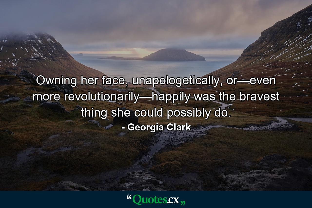 Owning her face, unapologetically, or—even more revolutionarily—happily was the bravest thing she could possibly do. - Quote by Georgia Clark