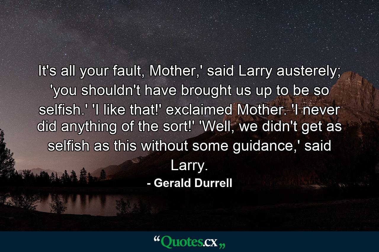 It's all your fault, Mother,' said Larry austerely; 'you shouldn't have brought us up to be so selfish.' 'I like that!' exclaimed Mother. 'I never did anything of the sort!' 'Well, we didn't get as selfish as this without some guidance,' said Larry. - Quote by Gerald Durrell