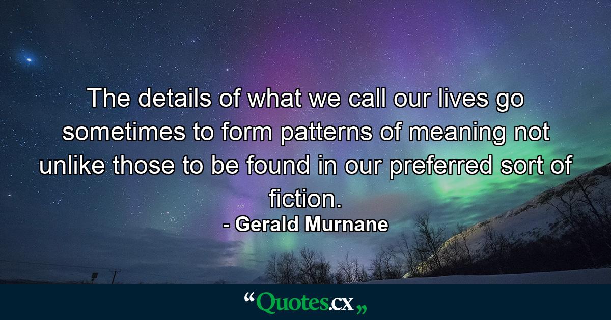 The details of what we call our lives go sometimes to form patterns of meaning not unlike those to be found in our preferred sort of fiction. - Quote by Gerald Murnane