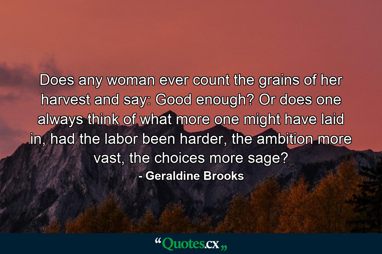 Does any woman ever count the grains of her harvest and say: Good enough? Or does one always think of what more one might have laid in, had the labor been harder, the ambition more vast, the choices more sage? - Quote by Geraldine Brooks