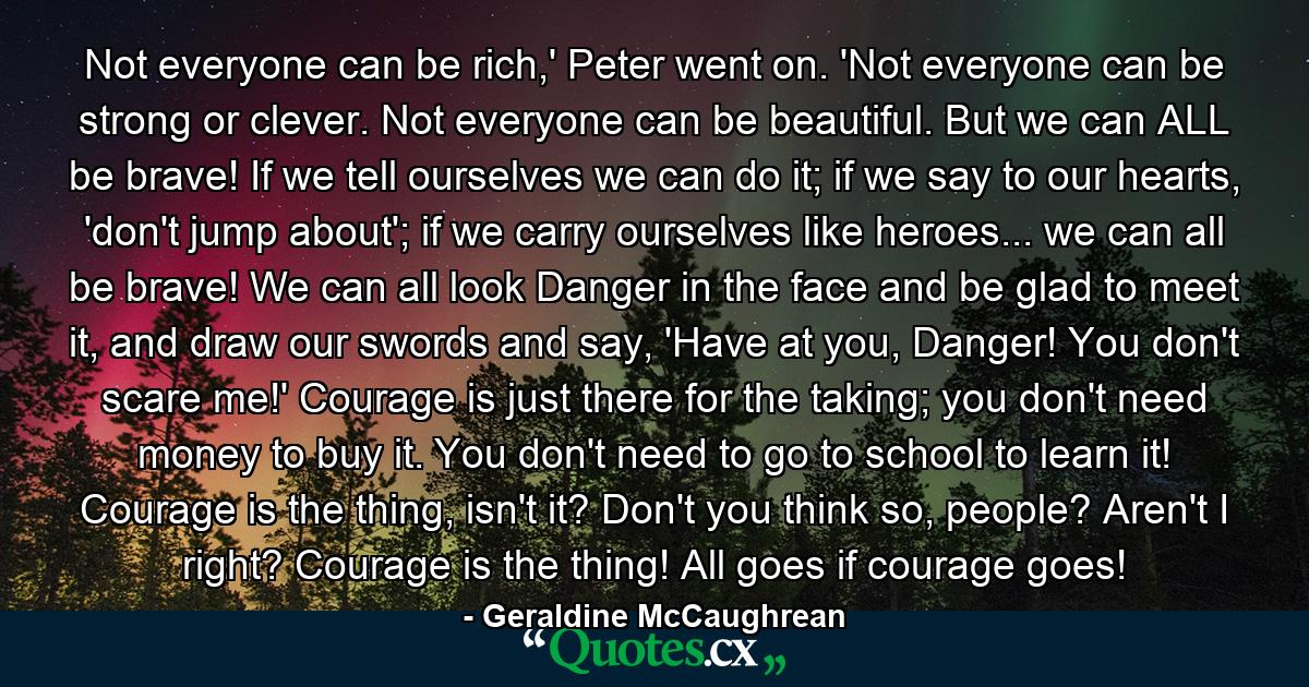 Not everyone can be rich,' Peter went on. 'Not everyone can be strong or clever. Not everyone can be beautiful. But we can ALL be brave! If we tell ourselves we can do it; if we say to our hearts, 'don't jump about'; if we carry ourselves like heroes... we can all be brave! We can all look Danger in the face and be glad to meet it, and draw our swords and say, 'Have at you, Danger! You don't scare me!' Courage is just there for the taking; you don't need money to buy it. You don't need to go to school to learn it! Courage is the thing, isn't it? Don't you think so, people? Aren't I right? Courage is the thing! All goes if courage goes! - Quote by Geraldine McCaughrean