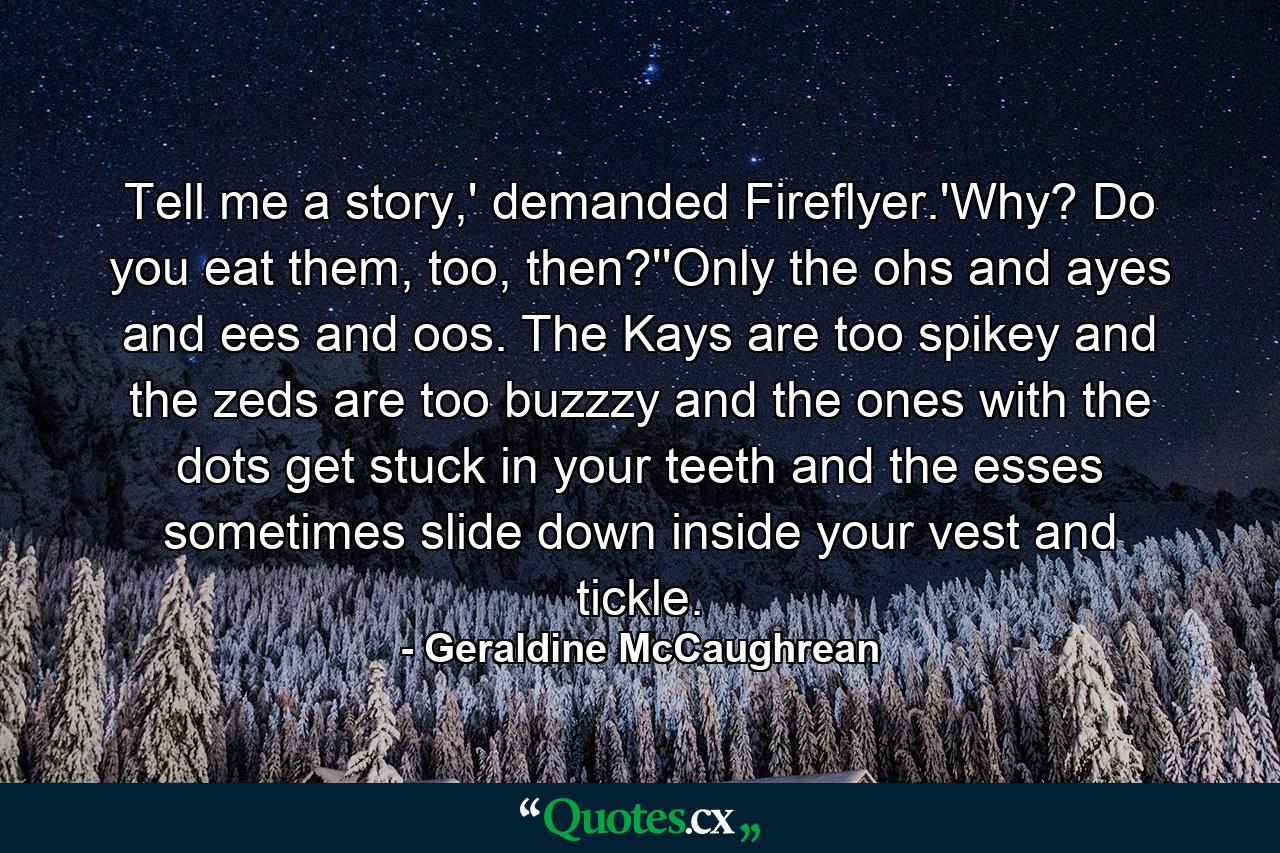 Tell me a story,' demanded Fireflyer.'Why? Do you eat them, too, then?''Only the ohs and ayes and ees and oos. The Kays are too spikey and the zeds are too buzzzy and the ones with the dots get stuck in your teeth and the esses sometimes slide down inside your vest and tickle. - Quote by Geraldine McCaughrean