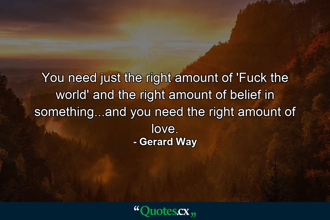 You need just the right amount of 'Fuck the world' and the right amount of belief in something...and you need the right amount of love. - Quote by Gerard Way