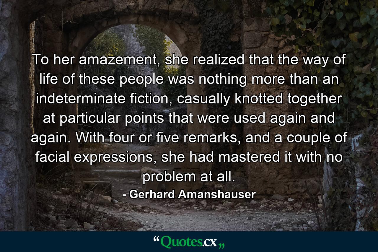 To her amazement, she realized that the way of life of these people was nothing more than an indeterminate fiction, casually knotted together at particular points that were used again and again. With four or five remarks, and a couple of facial expressions, she had mastered it with no problem at all. - Quote by Gerhard Amanshauser