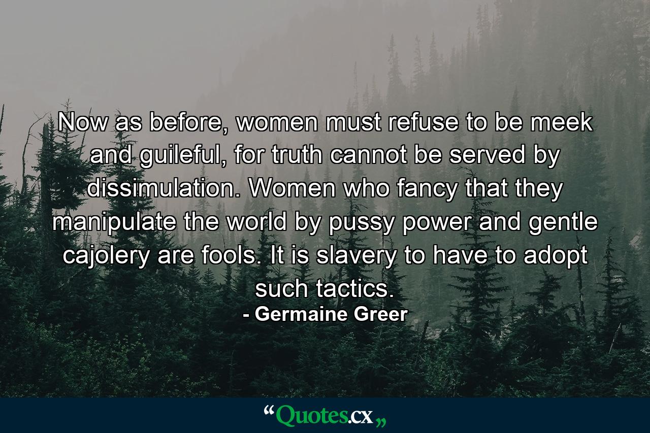 Now as before, women must refuse to be meek and guileful, for truth cannot be served by dissimulation. Women who fancy that they manipulate the world by pussy power and gentle cajolery are fools. It is slavery to have to adopt such tactics. - Quote by Germaine Greer