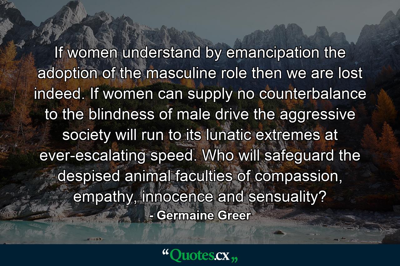 If women understand by emancipation the adoption of the masculine role then we are lost indeed. If women can supply no counterbalance to the blindness of male drive the aggressive society will run to its lunatic extremes at ever-escalating speed. Who will safeguard the despised animal faculties of compassion, empathy, innocence and sensuality? - Quote by Germaine Greer