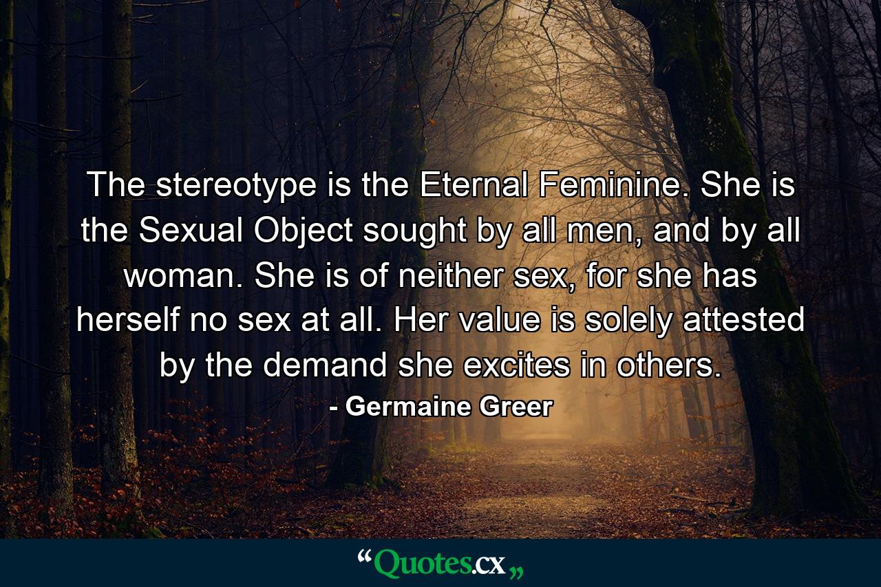 The stereotype is the Eternal Feminine. She is the Sexual Object sought by all men, and by all woman. She is of neither sex, for she has herself no sex at all. Her value is solely attested by the demand she excites in others. - Quote by Germaine Greer