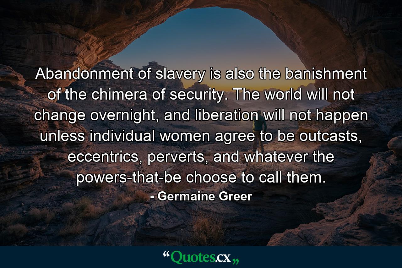 Abandonment of slavery is also the banishment of the chimera of security. The world will not change overnight, and liberation will not happen unless individual women agree to be outcasts, eccentrics, perverts, and whatever the powers-that-be choose to call them. - Quote by Germaine Greer