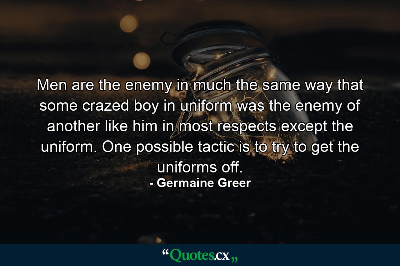 Men are the enemy in much the same way that some crazed boy in uniform was the enemy of another like him in most respects except the uniform. One possible tactic is to try to get the uniforms off. - Quote by Germaine Greer