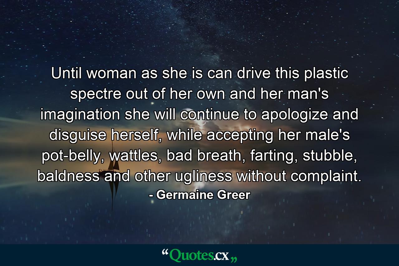 Until woman as she is can drive this plastic spectre out of her own and her man's imagination she will continue to apologize and disguise herself, while accepting her male's pot-belly, wattles, bad breath, farting, stubble, baldness and other ugliness without complaint. - Quote by Germaine Greer